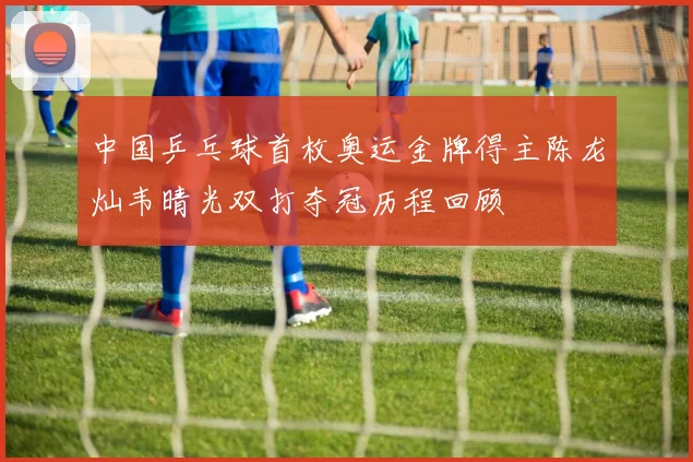 中国乒乓球首枚奥运金牌得主陈龙灿韦晴光双打夺冠历程回顾