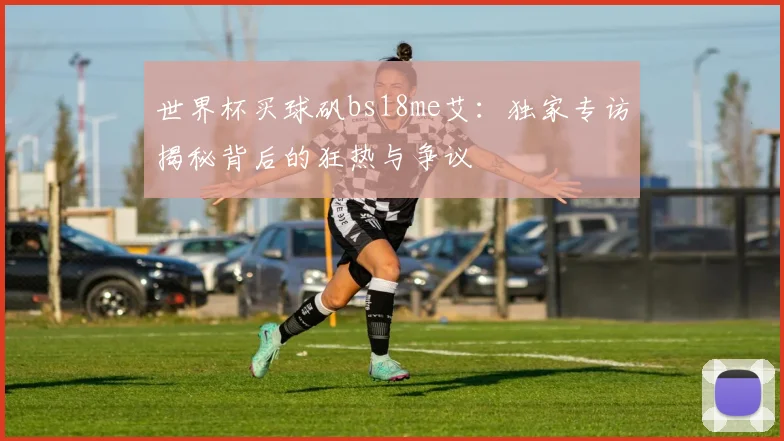 世界杯买球矾bs18me艾：独家专访揭秘背后的狂热与争议