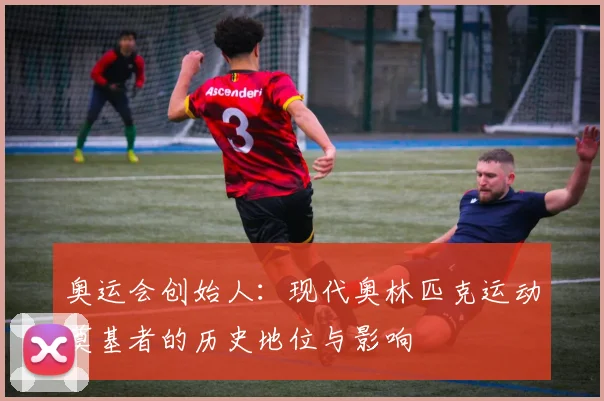 奥运会创始人:现代奥林匹克运动奠基者的历史地位与影响