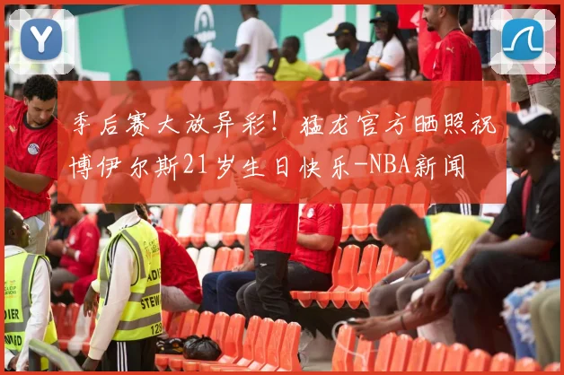 季后赛大放异彩！猛龙官方晒照祝博伊尔斯21岁生日快乐-NBA新闻