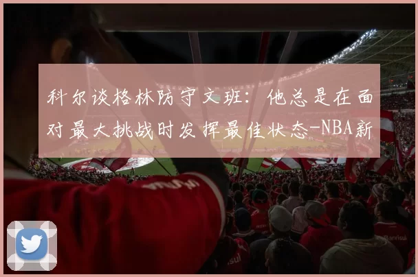 科尔谈格林防守文班：他总是在面对最大挑战时发挥最佳状态-NBA新闻