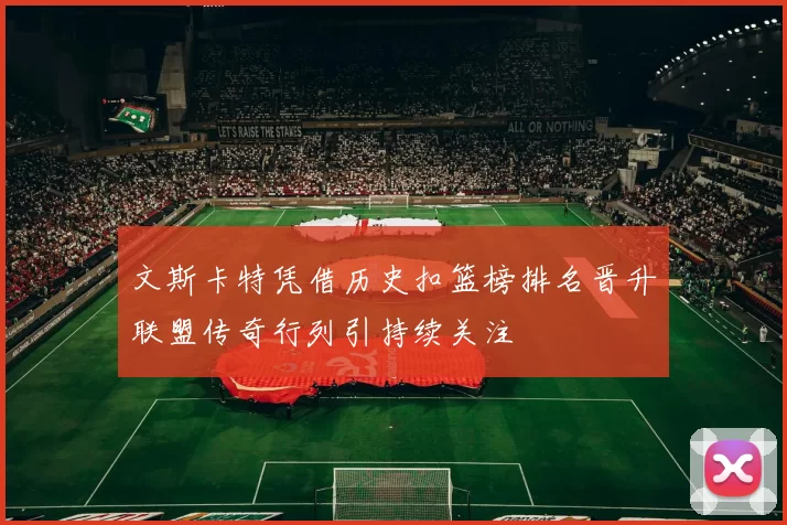 文斯卡特凭借历史扣篮榜排名晋升联盟传奇行列引持续关注