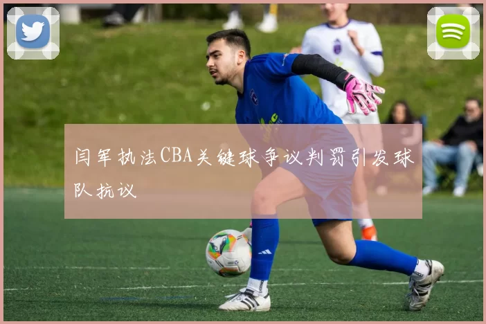 闫军执法CBA关键球争议判罚引发球队抗议