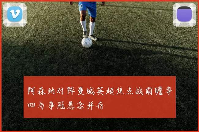 阿森纳对阵曼城英超焦点战前瞻争四与争冠悬念并存