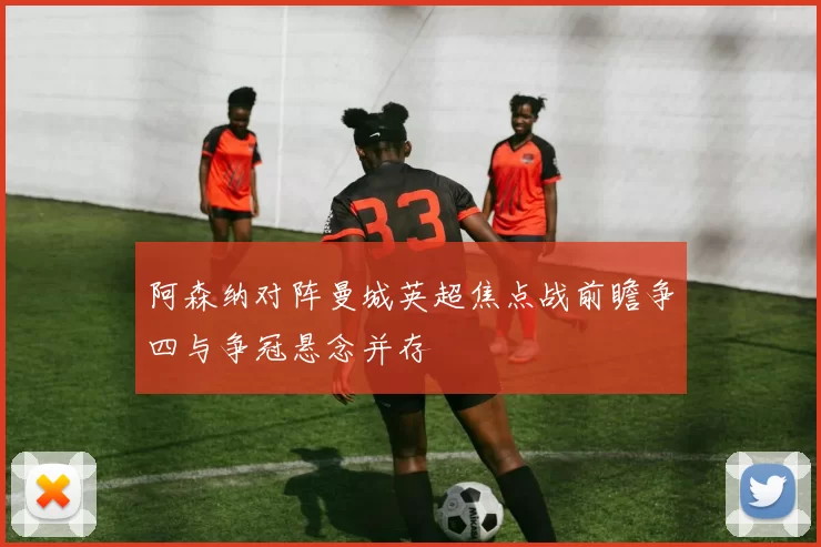 阿森纳对阵曼城英超焦点战前瞻争四与争冠悬念并存