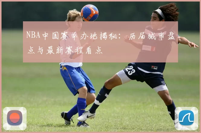 NBA中国赛举办地揭秘：历届城市盘点与最新赛程看点