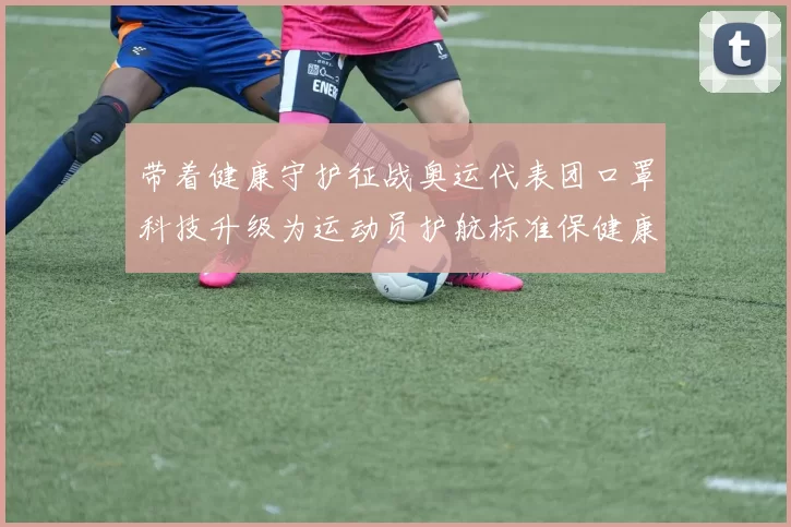 带着健康守护征战奥运代表团口罩科技升级为运动员护航标准保健康