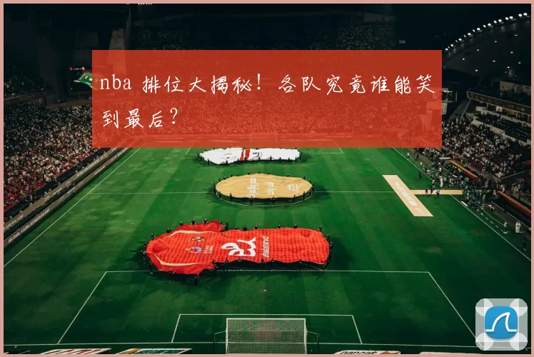 nba 排位大揭秘！各队究竟谁能笑到最后？