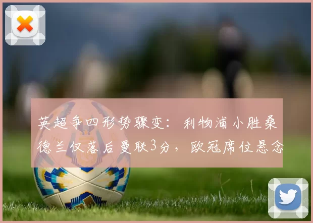 英超争四形势骤变：利物浦小胜桑德兰仅落后曼联3分，欧冠席位悬念重生_阿森纳_曼城