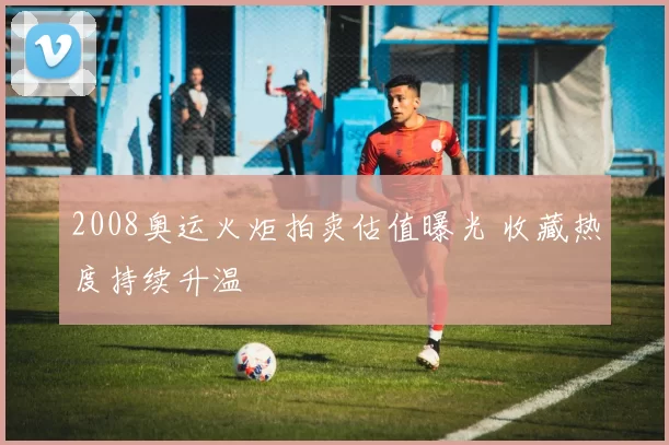 2008奥运火炬拍卖估值曝光 收藏热度持续升温