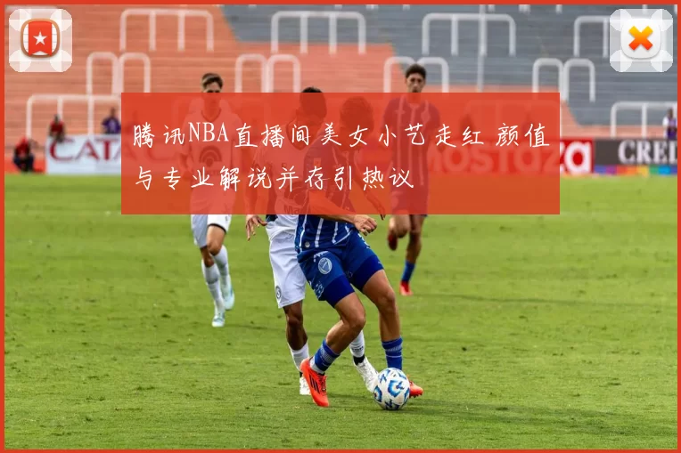 腾讯NBA直播间美女小艺走红 颜值与专业解说并存引热议