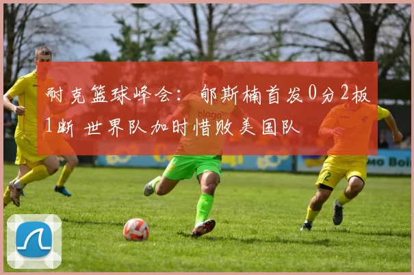 耐克篮球峰会：郇斯楠首发0分2板1断 世界队加时惜败美国队