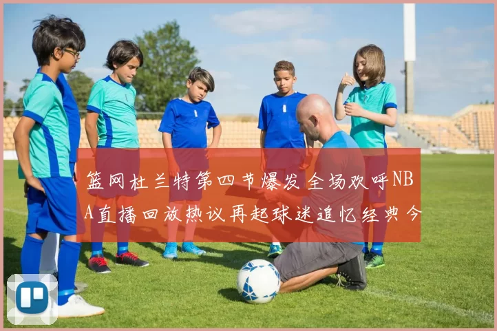 篮网杜兰特第四节爆发全场欢呼NBA直播回放热议再起球迷追忆经典今夜