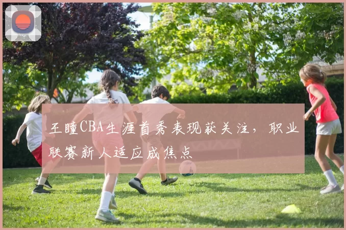 王瞳CBA生涯首秀表现获关注，职业联赛新人适应成焦点