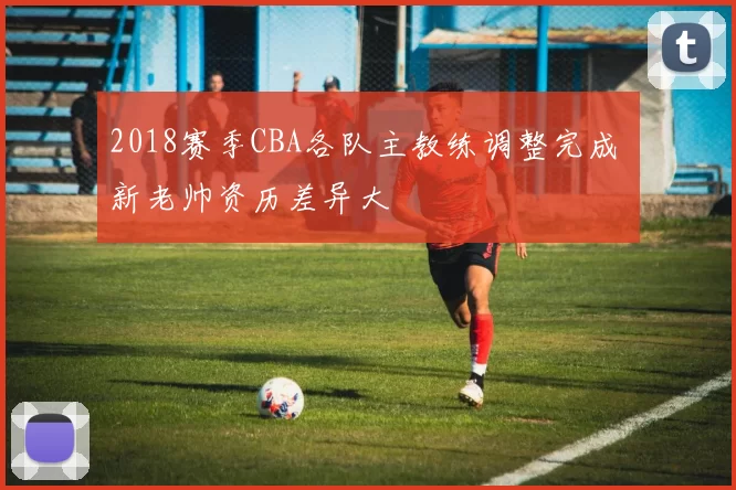 2018赛季CBA各队主教练调整完成 新老帅资历差异大