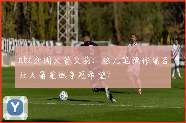 nba新闻火箭交易：这几笔操作能否让火箭重燃争冠希望？