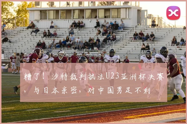 糟了！沙特裁判执法U23亚洲杯决赛，与日本亲密，对中国男足不利