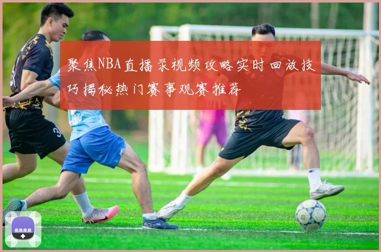 聚焦NBA直播录视频攻略实时回放技巧揭秘热门赛事观赛推荐